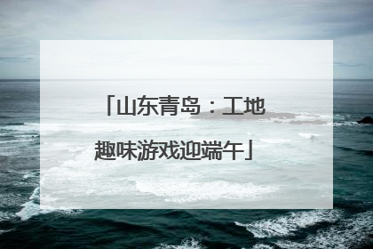 山东青岛：工地趣味游戏迎端午