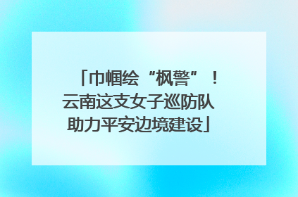 巾帼绘“枫警”！云南这支女子巡防队助力平安边境建设