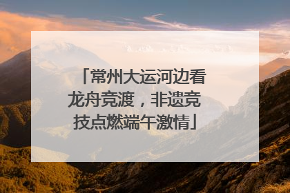 常州大运河边看龙舟竞渡，非遗竞技点燃端午激情