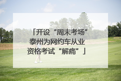 开设“周末考场” 泰州为网约车从业资格考试“解痛”