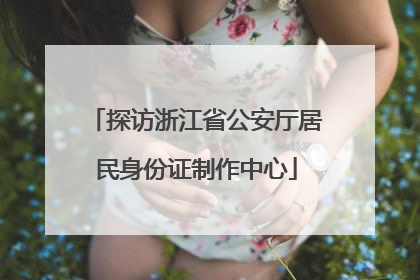 探访浙江省公安厅居民身份证制作中心