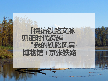 探访铁路文脉 见证时代跨越——“我的铁路风景·博物馆+京张铁路文化之旅”活动在京启动