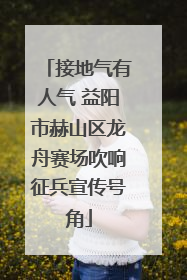 接地气有人气 益阳市赫山区龙舟赛场吹响征兵宣传号角