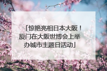 惊艳亮相日本大阪！厦门在大阪世博会上举办城市主题日活动