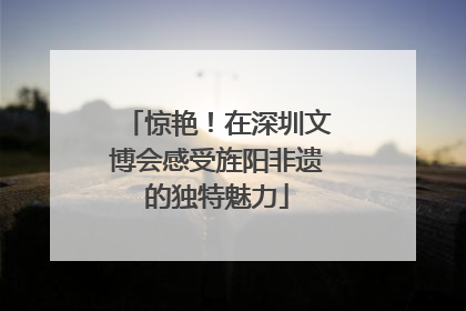 惊艳！在深圳文博会感受旌阳非遗的独特魅力