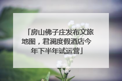 房山佛子庄发布文旅地图，君澜度假酒店今年下半年试运营