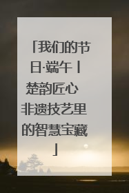 我们的节日·端午丨楚韵匠心 非遗技艺里的智慧宝藏