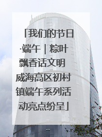 我们的节日·端午｜粽叶飘香话文明 威海高区初村镇端午系列活动亮点纷呈