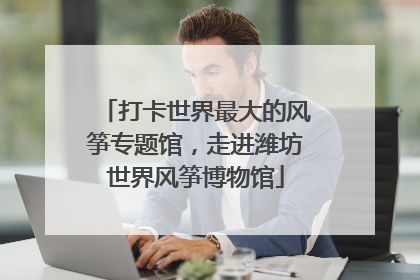 打卡世界最大的风筝专题馆，走进潍坊世界风筝博物馆