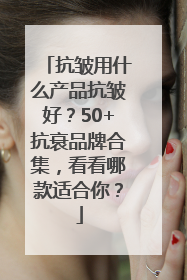 抗皱用什么产品抗皱好？50+抗衰品牌合集，看看哪款适合你？