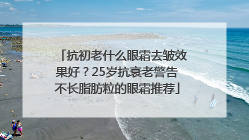 抗初老什么眼霜去皱效果好？25岁抗衰老警告不长脂肪粒的眼霜推荐