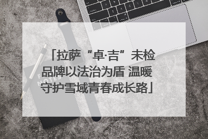 拉萨“卓·吉”未检品牌以法治为盾 温暖守护雪域青春成长路