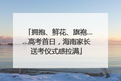 拥抱、鲜花、旗袍……高考首日，海南家长送考仪式感拉满