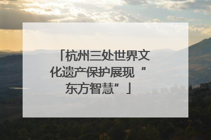 杭州三处世界文化遗产保护展现“东方智慧”