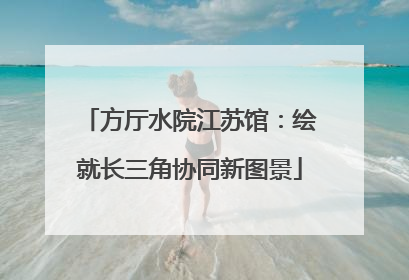 方厅水院江苏馆：绘就长三角协同新图景