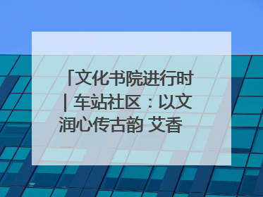 文化书院进行时｜车站社区：以文润心传古韵 艾香氤氲睦邻情