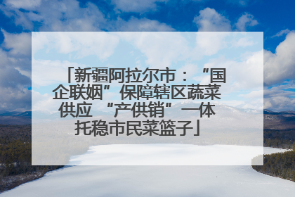 新疆阿拉尔市：“国企联姻”保障辖区蔬菜供应 “产供销”一体托稳市民菜篮子
