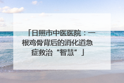 日照市中医医院：一根鸡骨背后的消化道急症救治“智慧”