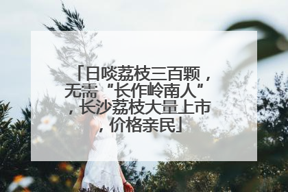 日啖荔枝三百颗，无需“长作岭南人”，长沙荔枝大量上市，价格亲民