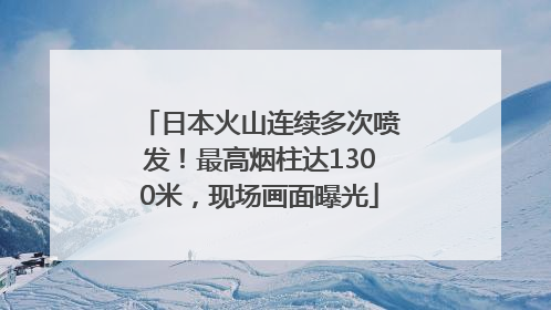 日本火山连续多次喷发！最高烟柱达1300米，现场画面曝光