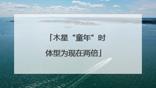 木星“童年”时体型为现在两倍