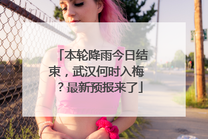 本轮降雨今日结束，武汉何时入梅？最新预报来了