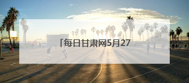 每日甘肃网5月27日甘肃热点新闻回顾