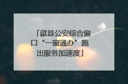 歙县公安综合窗口“一窗通办”跑出服务加速度