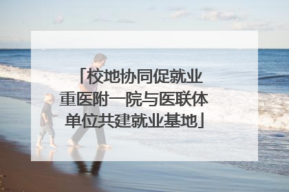校地协同促就业 重医附一院与医联体单位共建就业基地