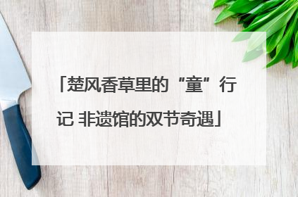 楚风香草里的“童”行记 非遗馆的双节奇遇
