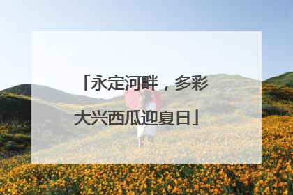 永定河畔，多彩大兴西瓜迎夏日