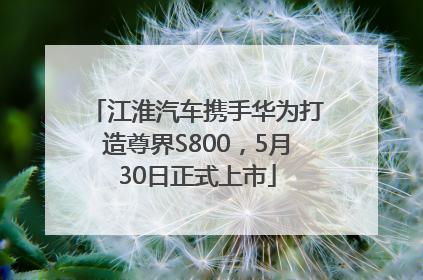 江淮汽车携手华为打造尊界S800，5月30日正式上市