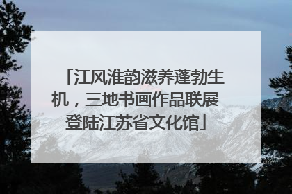 江风淮韵滋养蓬勃生机，三地书画作品联展登陆江苏省文化馆