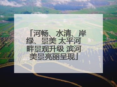 河畅、水清、岸绿、景美 太平河畔景观升级 滨河美景亮丽呈现