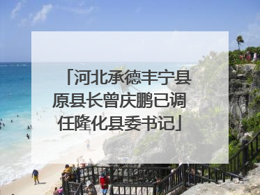 河北承德丰宁县原县长曾庆鹏已调任隆化县委书记