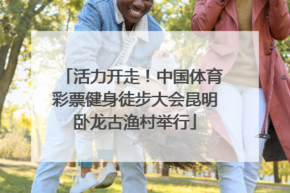 活力开走！中国体育彩票健身徒步大会昆明卧龙古渔村举行