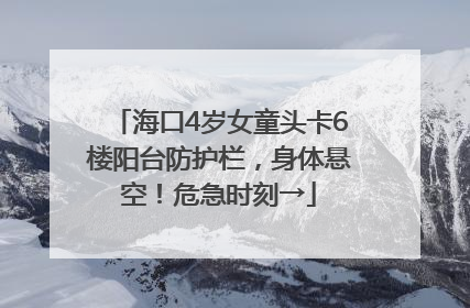 海口4岁女童头卡6楼阳台防护栏，身体悬空！危急时刻→