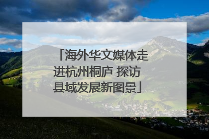 海外华文媒体走进杭州桐庐 探访县域发展新图景