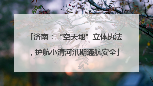 济南：“空天地”立体执法，护航小清河汛期通航安全