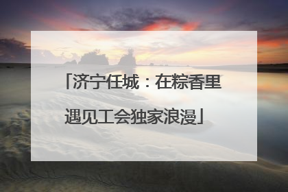 济宁任城：在粽香里遇见工会独家浪漫