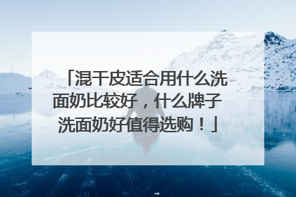 混干皮适合用什么洗面奶比较好，什么牌子洗面奶好值得选购！