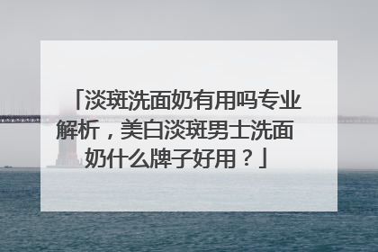 淡斑洗面奶有用吗专业解析，美白淡斑男士洗面奶什么牌子好用？