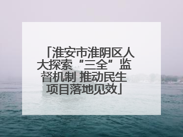 淮安市淮阴区人大探索“三全”监督机制 推动民生项目落地见效