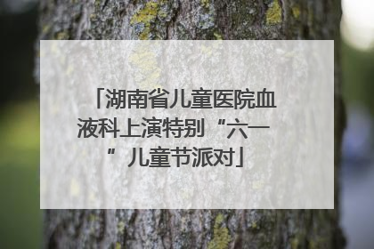 湖南省儿童医院血液科上演特别“六一”儿童节派对