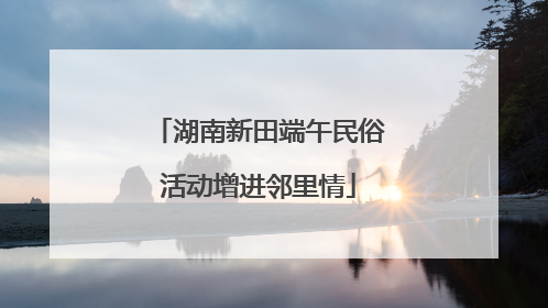 湖南新田端午民俗活动增进邻里情
