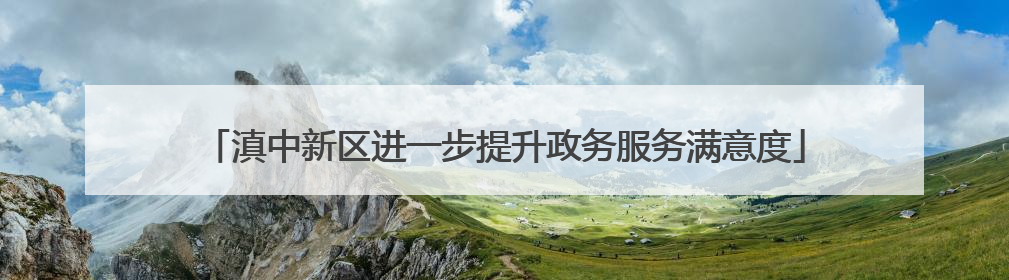 滇中新区进一步提升政务服务满意度