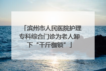 滨州市人民医院护理专科综合门诊为老人卸下“千斤枷锁”
