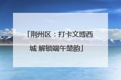 荆州区：打卡文博西城 解锁端午楚韵
