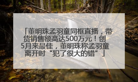 董明珠孟羽童同框直播，带货销售额高达500万元！创5月来最佳，董明珠称孟羽童离开时“犯了很大的错”