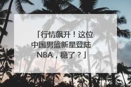 行情飙升！这位中国男篮新星登陆NBA，稳了？
